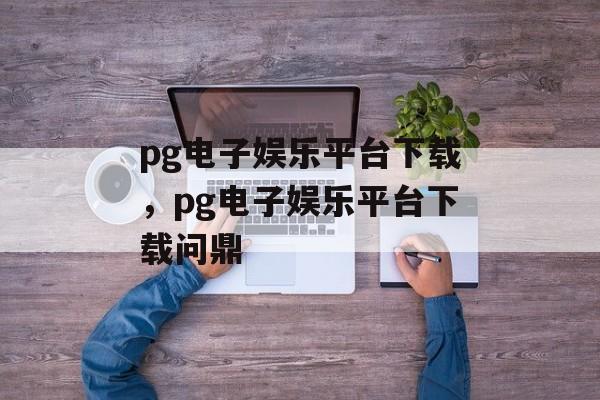 pg电子娱乐平台下载，pg电子娱乐平台下载问鼎